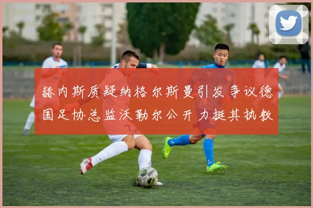 赫内斯质疑纳格尔斯曼引发争议德国足协总监沃勒尔公开力挺其执教表现