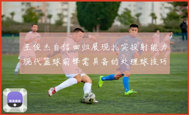 王俊杰自信回归展现扎实投射能力现代篮球前锋需具备的处理球技巧