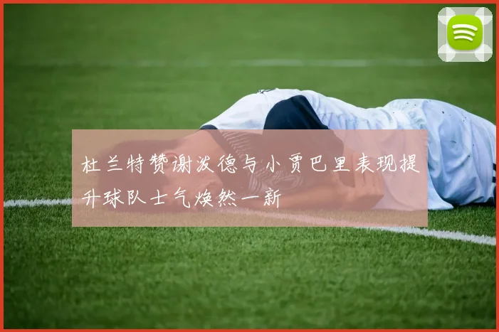 杜兰特赞谢泼德与小贾巴里表现提升球队士气焕然一新