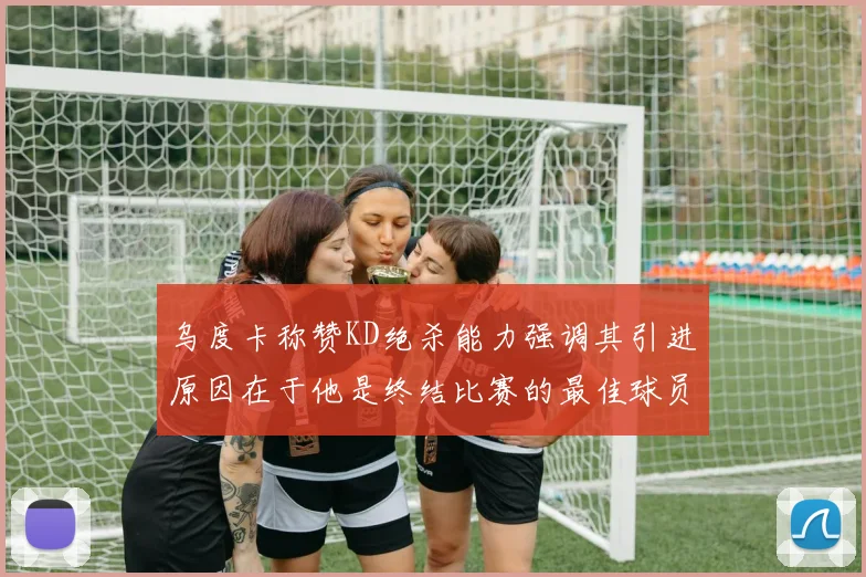 乌度卡称赞KD绝杀能力强调其引进原因在于他是终结比赛的最佳球员