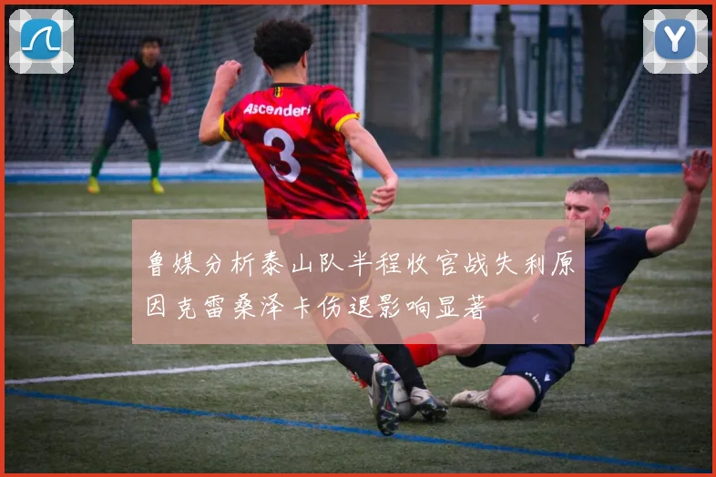 鲁媒分析泰山队半程收官战失利原因克雷桑泽卡伤退影响显著