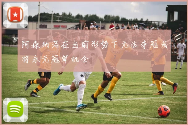 阿森纳若在当前形势下无法夺冠或将永无冠军机会
