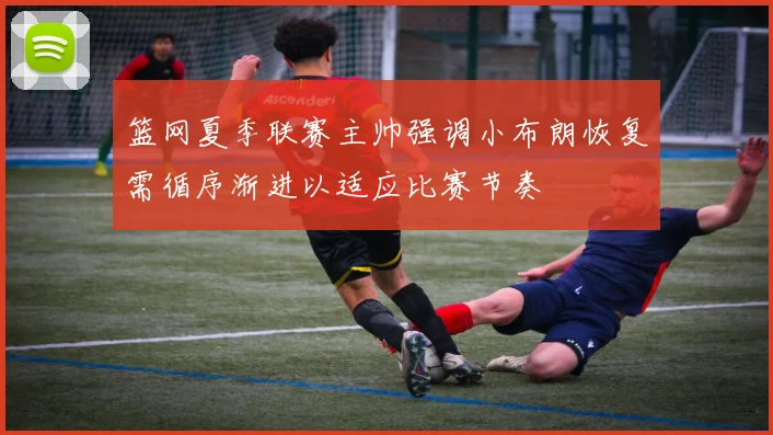 篮网夏季联赛主帅强调小布朗恢复需循序渐进以适应比赛节奏