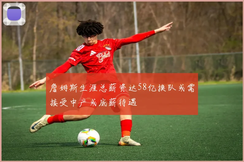詹姆斯生涯总薪资达58亿换队或需接受中产或底薪待遇