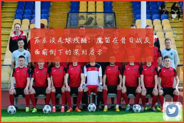 苏东谈足球残酷：魔笛在昔日战友面前倒下的深刻启示
