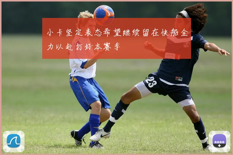 小卡坚定表态希望继续留在快船全力以赴打好本赛季