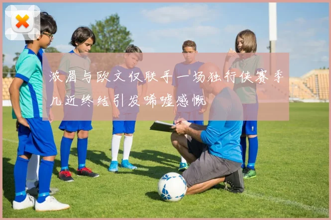 浓眉与欧文仅联手一场独行侠赛季几近终结引发唏嘘感慨