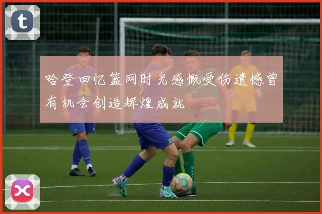 哈登回忆篮网时光感慨受伤遗憾曾有机会创造辉煌成就