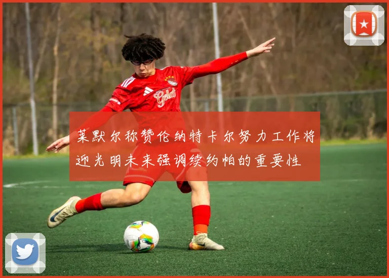 莱默尔称赞伦纳特卡尔努力工作将迎光明未来强调续约帕的重要性