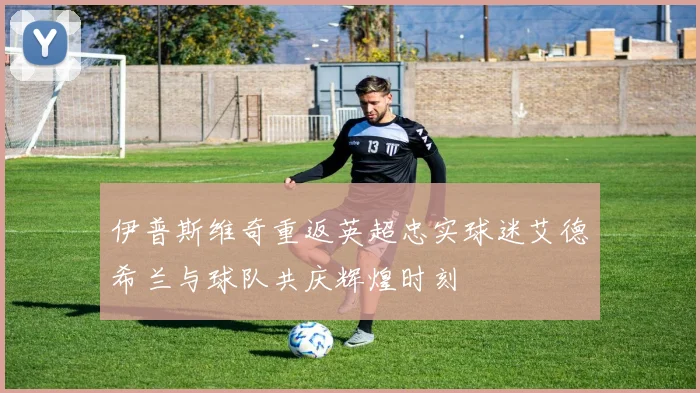 伊普斯维奇重返英超忠实球迷艾德希兰与球队共庆辉煌时刻